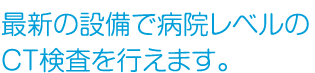 最新の設備で病院レベルのCT検査を行えます。