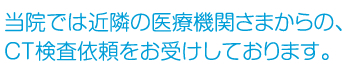 当院では近隣の医療機関さまからの、CT検査依頼をお受けしております。